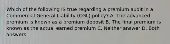 Which of the following IS true regarding a premium audit in a Commercial General Liability (CGL) policy? A. The advanced premium is known as a premium deposit B. The final premium is known as the actual earned premium C. Neither answer D. Both answers