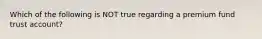 Which of the following is NOT true regarding a premium fund trust account?