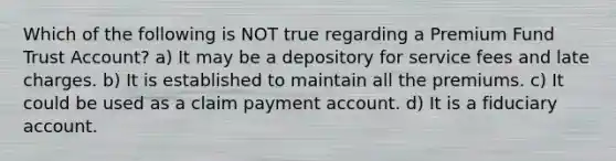 Which of the following is NOT true regarding a Premium Fund Trust Account? a) It may be a depository for service fees and late charges. b) It is established to maintain all the premiums. c) It could be used as a claim payment account. d) It is a fiduciary account.