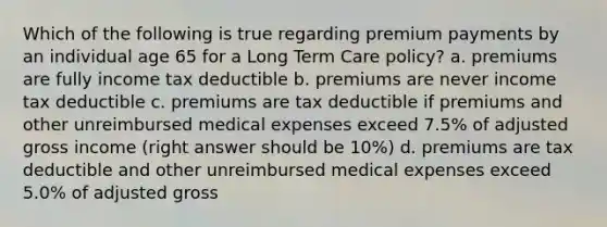 Which of the following is true regarding premium payments by an individual age 65 for a Long Term Care policy? a. premiums are fully income tax deductible b. premiums are never income tax deductible c. premiums are tax deductible if premiums and other unreimbursed medical expenses exceed 7.5% of adjusted gross income (right answer should be 10%) d. premiums are tax deductible and other unreimbursed medical expenses exceed 5.0% of adjusted gross