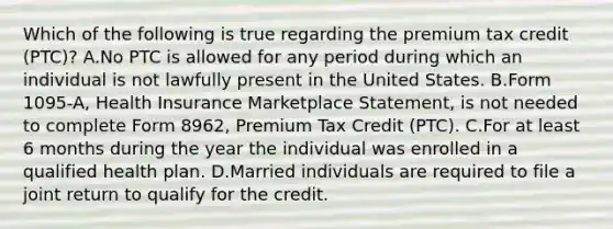 Which of the following is true regarding the premium tax credit (PTC)? A.No PTC is allowed for any period during which an individual is not lawfully present in the United States. B.Form 1095-A, Health Insurance Marketplace Statement, is not needed to complete Form 8962, Premium Tax Credit (PTC). C.For at least 6 months during the year the individual was enrolled in a qualified health plan. D.Married individuals are required to file a joint return to qualify for the credit.