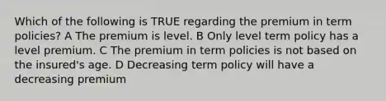 Which of the following is TRUE regarding the premium in term policies? A The premium is level. B Only level term policy has a level premium. C The premium in term policies is not based on the insured's age. D Decreasing term policy will have a decreasing premium