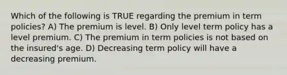 Which of the following is TRUE regarding the premium in term policies? A) The premium is level. B) Only level term policy has a level premium. C) The premium in term policies is not based on the insured's age. D) Decreasing term policy will have a decreasing premium.