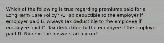 Which of the following is true regarding premiums paid for a Long Term Care Policy? A. Tax deductible to the employer if employer paid B. Always tax deductible to the employee if employee paid C. Tax deductible to the employee if the employer paid D. None of the answers are correct