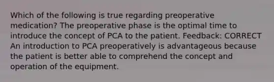 Which of the following is true regarding preoperative medication? The preoperative phase is the optimal time to introduce the concept of PCA to the patient. Feedback: CORRECT An introduction to PCA preoperatively is advantageous because the patient is better able to comprehend the concept and operation of the equipment.