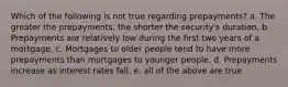 Which of the following is not true regarding prepayments? a. The greater the prepayments, the shorter the security's duration. b. Prepayments are relatively low during the first two years of a mortgage. c. Mortgages to older people tend to have more prepayments than mortgages to younger people. d. Prepayments increase as interest rates fall. e. all of the above are true