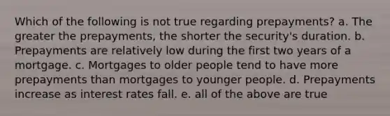 Which of the following is not true regarding prepayments? a. The greater the prepayments, the shorter the security's duration. b. Prepayments are relatively low during the first two years of a mortgage. c. Mortgages to older people tend to have more prepayments than mortgages to younger people. d. Prepayments increase as interest rates fall. e. all of the above are true