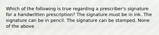 Which of the following is true regarding a prescriber's signature for a handwritten prescription? The signature must be in ink. The signature can be in pencil. The signature can be stamped. None of the above