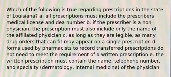 Which of the following is true regarding prescriptions in the state of Louisiana? a. all prescriptions must include the prescribers medical license and dea number b. if the prescriber is a non-physician, the prescription must also include only the name of the affiliated physician c. as long as they are legible, as many drug orders that can fit may appear on a single prescription d. forms used by pharmacists to record transferred prescriptions do not need to meet the requirement of a written prescription e. the written prescription must contain the name, telephone number, and specialty (dermatology, internal medicine) of the physician