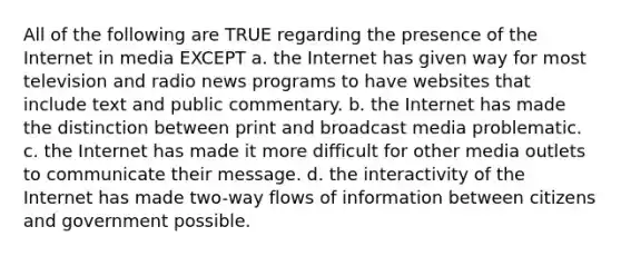 All of the following are TRUE regarding the presence of the Internet in media EXCEPT a. the Internet has given way for most television and radio news programs to have websites that include text and public commentary. b. the Internet has made the distinction between print and broadcast media problematic. c. the Internet has made it more difficult for other media outlets to communicate their message. d. the interactivity of the Internet has made two-way flows of information between citizens and government possible.