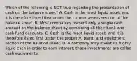 Which of the following is NOT true regarding the presentation of cash on the balance sheet? A. Cash is the most liquid asset, and it is therefore listed first under the current assets section of the balance sheet. B. Most companies present only a single cash amount on the balance sheet by combining all their bank and cash fund accounts. C. Cash is the most liquid asset, and it is therefore listed first under the property, plant, and equipment section of the balance sheet. D. A company may invest its highly liquid cash in order to earn interest; these investments are called cash equivalents.