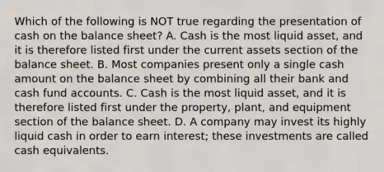 Which of the following is NOT true regarding the presentation of cash on the balance sheet? A. Cash is the most liquid asset, and it is therefore listed first under the current assets section of the balance sheet. B. Most companies present only a single cash amount on the balance sheet by combining all their bank and cash fund accounts. C. Cash is the most liquid asset, and it is therefore listed first under the property, plant, and equipment section of the balance sheet. D. A company may invest its highly liquid cash in order to earn interest; these investments are called cash equivalents.