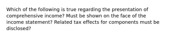 Which of the following is true regarding the presentation of comprehensive income? Must be shown on the face of the income statement? Related tax effects for components must be disclosed?