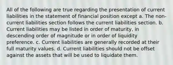 All of the following are true regarding the presentation of current liabilities in the statement of financial position except a. The non-current liabilities section follows the current liabilities section. b. Current liabilities may be listed in order of maturity, in descending order of magnitude or in order of liquidity preference. c. Current liabilities are generally recorded at their full maturity values. d. Current liabilities should not be offset against the assets that will be used to liquidate them.