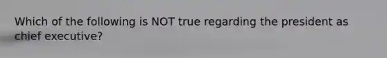 Which of the following is NOT true regarding the president as chief executive?