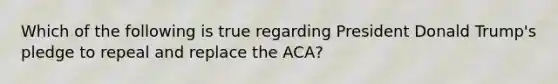 Which of the following is true regarding President Donald Trump's pledge to repeal and replace the ACA?