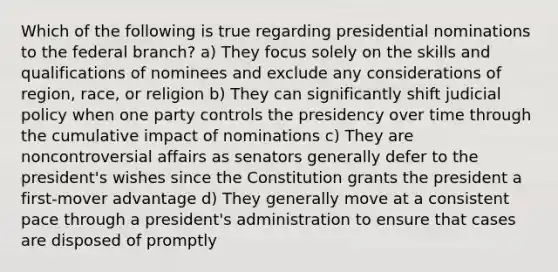 Which of the following is true regarding presidential nominations to the federal branch? a) They focus solely on the skills and qualifications of nominees and exclude any considerations of region, race, or religion b) They can significantly shift judicial policy when one party controls the presidency over time through the cumulative impact of nominations c) They are noncontroversial affairs as senators generally defer to the president's wishes since the Constitution grants the president a first-mover advantage d) They generally move at a consistent pace through a president's administration to ensure that cases are disposed of promptly