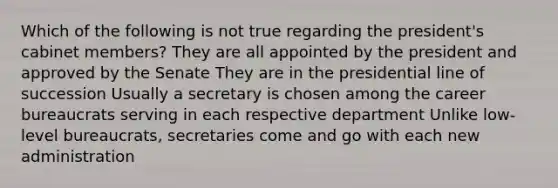 Which of the following is not true regarding the president's cabinet members? They are all appointed by the president and approved by the Senate They are in the presidential line of succession Usually a secretary is chosen among the career bureaucrats serving in each respective department Unlike low-level bureaucrats, secretaries come and go with each new administration