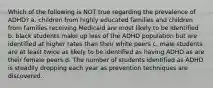 Which of the following is NOT true regarding the prevalence of ADHD? a. children from highly educated families and children from families receiving Medicaid are most likely to be identified b. black students make up less of the ADHD population but are identified at higher rates than their white peers c. male students are at least twice as likely to be identified as having ADHD as are their female peers d. The number of students identified as ADHD is steadily dropping each year as prevention techniques are discovered.