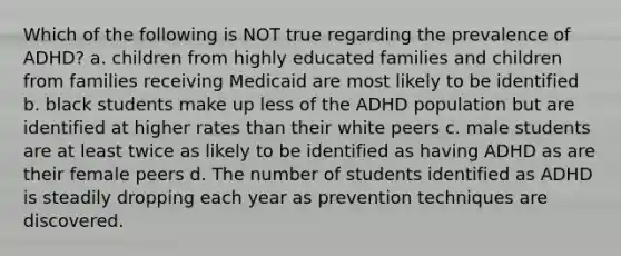 Which of the following is NOT true regarding the prevalence of ADHD? a. children from highly educated families and children from families receiving Medicaid are most likely to be identified b. black students make up less of the ADHD population but are identified at higher rates than their white peers c. male students are at least twice as likely to be identified as having ADHD as are their female peers d. The number of students identified as ADHD is steadily dropping each year as prevention techniques are discovered.