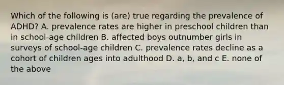 Which of the following is (are) true regarding the prevalence of ADHD? A. prevalence rates are higher in preschool children than in school-age children B. affected boys outnumber girls in surveys of school-age children C. prevalence rates decline as a cohort of children ages into adulthood D. a, b, and c E. none of the above