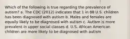 Which of the following is true regarding the prevalence of autism? a. The CDC (2012) indicates that 1 in 88 U.S. children has been diagnosed with autism b. Males and females are equally likely to be diagnosed with autism c. Autism is more prevalent in upper social classes d. U.S. African American children are more likely to be diagnosed with autism