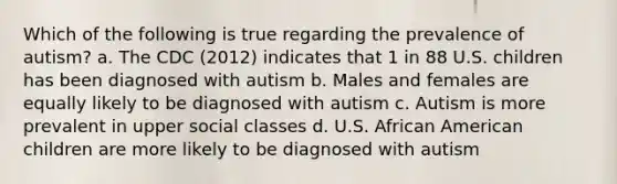 Which of the following is true regarding the prevalence of autism? a. The CDC (2012) indicates that 1 in 88 U.S. children has been diagnosed with autism b. Males and females are equally likely to be diagnosed with autism c. Autism is more prevalent in upper social classes d. U.S. African American children are more likely to be diagnosed with autism