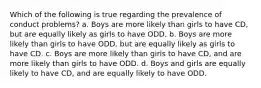 Which of the following is true regarding the prevalence of conduct problems? a. Boys are more likely than girls to have CD, but are equally likely as girls to have ODD. b. Boys are more likely than girls to have ODD, but are equally likely as girls to have CD. c. Boys are more likely than girls to have CD, and are more likely than girls to have ODD. d. Boys and girls are equally likely to have CD, and are equally likely to have ODD.