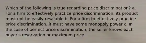 Which of the following is true regarding price discrimination? a. For a firm to effectively practice price discrimination, its product must not be easily resalable b. For a firm to effectively practice price discrimination, it must have some monopoly power c. In the case of perfect price discrimination, the seller knows each buyer's reservation or maximum price