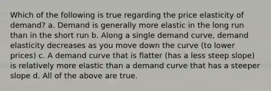 Which of the following is true regarding the price elasticity of demand? a. Demand is generally more elastic in the long run than in the short run b. Along a single demand curve, demand elasticity decreases as you move down the curve (to lower prices) c. A demand curve that is flatter (has a less steep slope) is relatively more elastic than a demand curve that has a steeper slope d. All of the above are true.