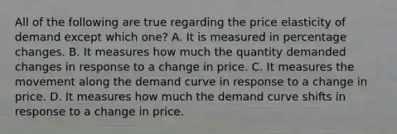 All of the following are true regarding the price elasticity of demand except which​ one? A. It is measured in percentage changes. B. It measures how much the quantity demanded changes in response to a change in price. C. It measures the movement along the demand curve in response to a change in price. D. It measures how much the demand curve shifts in response to a change in price.