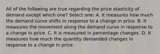 All of the following are true regarding the price elasticity of demand except which one? Select one: A. It measures how much the demand curve shifts in response to a change in price. B. It measures the movement along the demand curve in response to a change in price. C. It is measured in percentage changes. D. It measures how much the quantity demanded changes in response to a change in price.