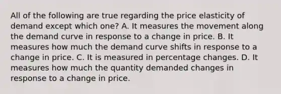 All of the following are true regarding the price elasticity of demand except which​ one? A. It measures the movement along the demand curve in response to a change in price. B. It measures how much the demand curve shifts in response to a change in price. C. It is measured in percentage changes. D. It measures how much the quantity demanded changes in response to a change in price.