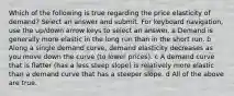 Which of the following is true regarding the price elasticity of demand? Select an answer and submit. For keyboard navigation, use the up/down arrow keys to select an answer. a Demand is generally more elastic in the long run than in the short run. b Along a single demand curve, demand elasticity decreases as you move down the curve (to lower prices). c A demand curve that is flatter (has a less steep slope) is relatively more elastic than a demand curve that has a steeper slope. d All of the above are true.