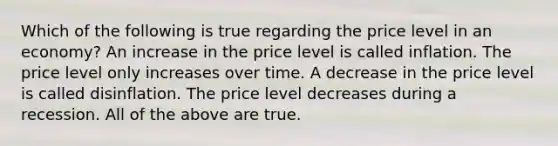 Which of the following is true regarding the price level in an economy? An increase in the price level is called inflation. The price level only increases over time. A decrease in the price level is called disinflation. The price level decreases during a recession. All of the above are true.