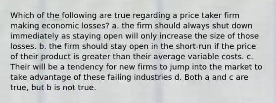 Which of the following are true regarding a price taker firm making economic losses? a. the firm should always shut down immediately as staying open will only increase the size of those losses. b. the firm should stay open in the short-run if the price of their product is <a href='https://www.questionai.com/knowledge/ktgHnBD4o3-greater-than' class='anchor-knowledge'>greater than</a> their average variable costs. c. Their will be a tendency for new firms to jump into the market to take advantage of these failing industries d. Both a and c are true, but b is not true.