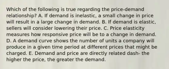 Which of the following is true regarding the​ price-demand relationship? A. If demand is​ inelastic, a small change in price will result in a large change in demand. B. If demand is​ elastic, sellers will consider lowering their price. C. Price elasticity measures how responsive price will be to a change in demand. D. A demand curve shows the number of units a company will produce in a given time period at different prices that might be charged. E. Demand and price are directly related dash- the higher the​ price, the greater the demand.