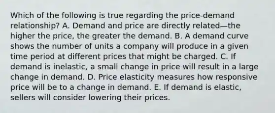 Which of the following is true regarding the​ price-demand relationship? A. Demand and price are directly related—the higher the​ price, the greater the demand. B. A demand curve shows the number of units a company will produce in a given time period at different prices that might be charged. C. If demand is​ inelastic, a small change in price will result in a large change in demand. D. Price elasticity measures how responsive price will be to a change in demand. E. If demand is​ elastic, sellers will consider lowering their prices.