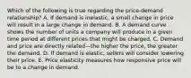 Which of the following is true regarding the​ price-demand relationship? A. If demand is​ inelastic, a small change in price will result in a large change in demand. B. A demand curve shows the number of units a company will produce in a given time period at different prices that might be charged. C. Demand and price are directly related—the higher the​ price, the greater the demand. D. If demand is​ elastic, sellers will consider lowering their price. E. Price elasticity measures how responsive price will be to a change in demand.