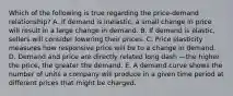 Which of the following is true regarding the​ price-demand relationship? A. If demand is​ inelastic, a small change in price will result in a large change in demand. B. If demand is​ elastic, sellers will consider lowering their prices. C. Price elasticity measures how responsive price will be to a change in demand. D. Demand and price are directly related long dash —the higher the​ price, the greater the demand. E. A demand curve shows the number of units a company will produce in a given time period at different prices that might be charged.