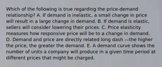 Which of the following is true regarding the​ price-demand relationship? A. If demand is​ inelastic, a small change in price will result in a large change in demand. B. If demand is​ elastic, sellers will consider lowering their prices. C. Price elasticity measures how responsive price will be to a change in demand. D. Demand and price are directly related long dash —the higher the​ price, the greater the demand. E. A demand curve shows the number of units a company will produce in a given time period at different prices that might be charged.