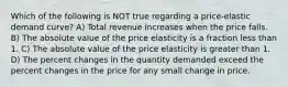 Which of the following is NOT true regarding a price-elastic demand curve? A) Total revenue increases when the price falls. B) The absolute value of the price elasticity is a fraction less than 1. C) The absolute value of the price elasticity is greater than 1. D) The percent changes in the quantity demanded exceed the percent changes in the price for any small change in price.