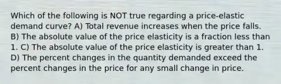 Which of the following is NOT true regarding a price-elastic demand curve? A) Total revenue increases when the price falls. B) The absolute value of the price elasticity is a fraction less than 1. C) The absolute value of the price elasticity is greater than 1. D) The percent changes in the quantity demanded exceed the percent changes in the price for any small change in price.