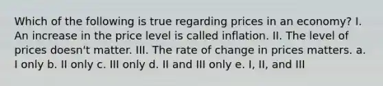 Which of the following is true regarding prices in an economy? I. An increase in the price level is called inflation. II. The level of prices doesn't matter. III. The rate of change in prices matters. a. I only b. II only c. III only d. II and III only e. I, II, and III