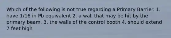 Which of the following is not true regarding a Primary Barrier. 1. have 1/16 in Pb equivalent 2. a wall that may be hit by the primary beam. 3. the walls of the control booth 4. should extend 7 feet high