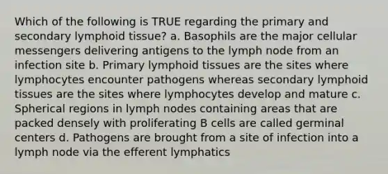 Which of the following is TRUE regarding the primary and secondary lymphoid tissue? a. Basophils are the major cellular messengers delivering antigens to the lymph node from an infection site b. Primary lymphoid tissues are the sites where lymphocytes encounter pathogens whereas secondary lymphoid tissues are the sites where lymphocytes develop and mature c. Spherical regions in lymph nodes containing areas that are packed densely with proliferating B cells are called germinal centers d. Pathogens are brought from a site of infection into a lymph node via the efferent lymphatics