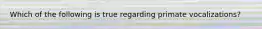 Which of the following is true regarding primate vocalizations?