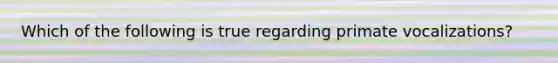 Which of the following is true regarding primate vocalizations?