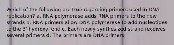 Which of the following are true regarding primers used in DNA replication? a. RNA polymerase adds RNA primers to the new strands b. RNA primers allow DNA polymerase to add nucleotides to the 3' hydroxyl end c. Each newly synthesized strand receives several primers d. The primers are DNA primers