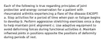 Each of the following is true regarding principles of joint protection and energy conservation for a patient with rheumatoid arthritis experiencing a flare of the disease EXCEPT: a. Stop activities for a period of time when pain or fatigue begins to develop b. Perform aggressive stretching exercises once a day to help maintain joint alignment c. Use adaptive equipment to avoid deforming forces during functional activities d. Maintain inflamed joints in positions opposite the positions of deformity during periods of rest.